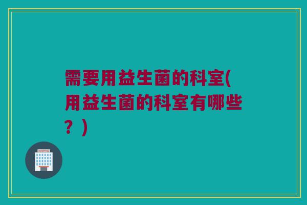 需要用益生菌的科室(用益生菌的科室有哪些？)