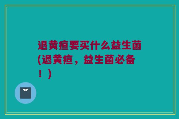退黄疸要买什么益生菌(退黄疸，益生菌必备！)