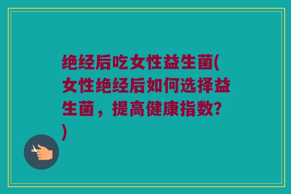 绝经后吃女性益生菌(女性绝经后如何选择益生菌，提高健康指数？)