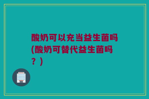 酸奶可以充当益生菌吗(酸奶可替代益生菌吗？)