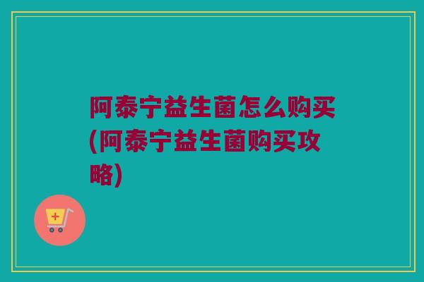 阿泰宁益生菌怎么购买(阿泰宁益生菌购买攻略)