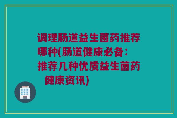 调理肠道益生菌药推荐哪种(肠道健康必备：推荐几种优质益生菌药  健康资讯)