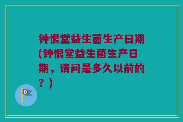 钟恨堂益生菌生产日期(钟恨堂益生菌生产日期，请问是多久以前的？)