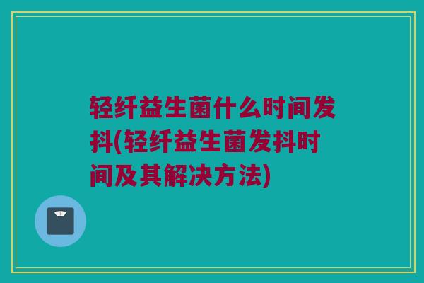 轻纤益生菌什么时间发抖(轻纤益生菌发抖时间及其解决方法)