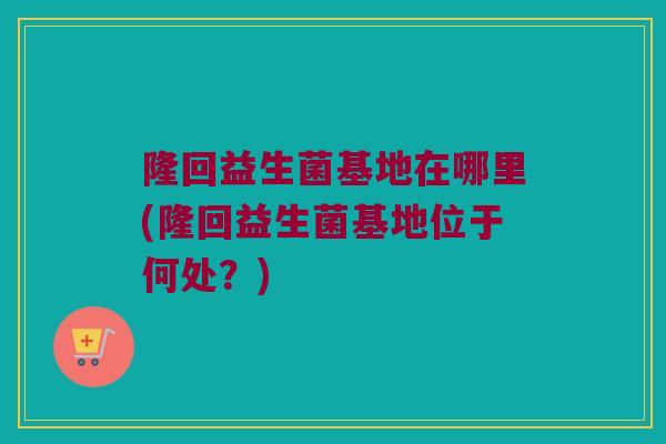 隆回益生菌基地在哪里(隆回益生菌基地位于何处？)