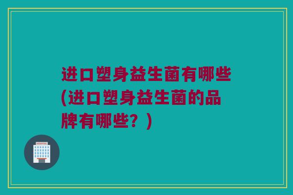 进口塑身益生菌有哪些(进口塑身益生菌的品牌有哪些？)
