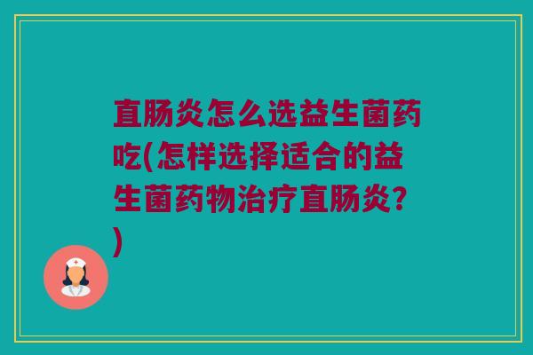 直肠炎怎么选益生菌药吃(怎样选择适合的益生菌药物治疗直肠炎？)
