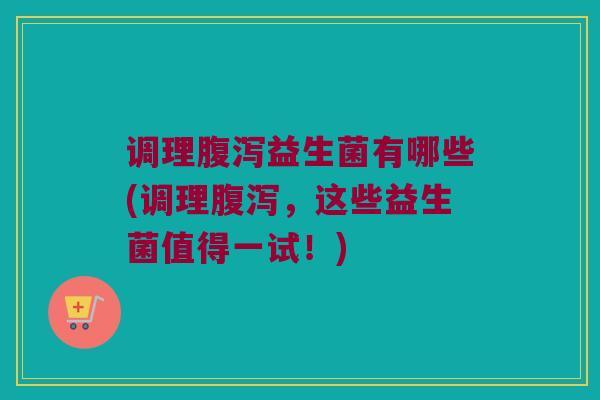 调理腹泻益生菌有哪些(调理腹泻，这些益生菌值得一试！)