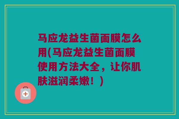 马应龙益生菌面膜怎么用(马应龙益生菌面膜使用方法大全，让你肌肤滋润柔嫩！)