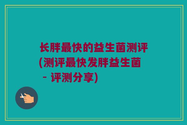 长胖最快的益生菌测评(测评最快发胖益生菌 - 评测分享)