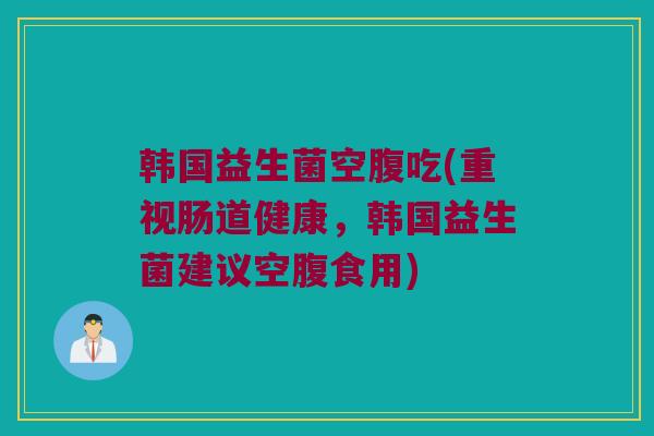 韩国益生菌空腹吃(重视肠道健康，韩国益生菌建议空腹食用)