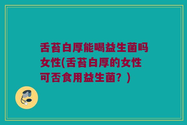 舌苔白厚能喝益生菌吗女性(舌苔白厚的女性可否食用益生菌？)