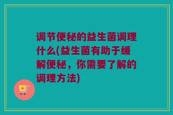 调节便秘的益生菌调理什么(益生菌有助于缓解便秘，你需要了解的调理方法)