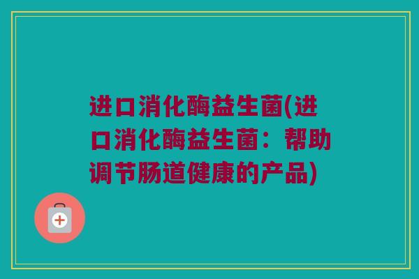 进口消化酶益生菌(进口消化酶益生菌:帮助调节肠道健康的产品) 进口消化酶益生菌(进口消化酶益生菌:帮助调节肠道健康的产品)
