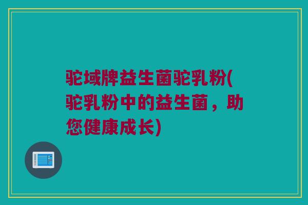 驼域牌益生菌驼乳粉(驼乳粉中的益生菌，助您健康成长)