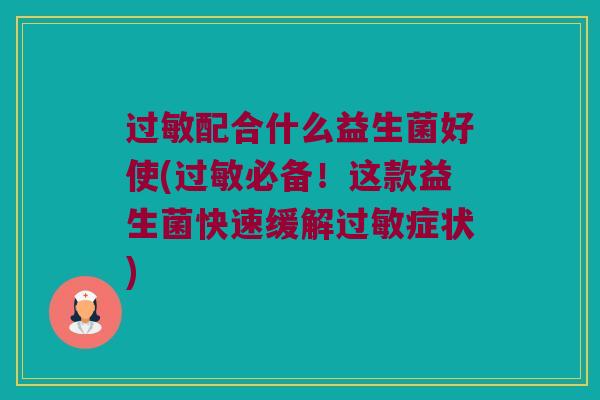 过敏配合什么益生菌好使(过敏必备！这款益生菌快速缓解过敏症状)