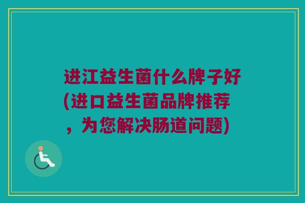 进江益生菌什么牌子好(进口益生菌品牌推荐，为您解决肠道问题)