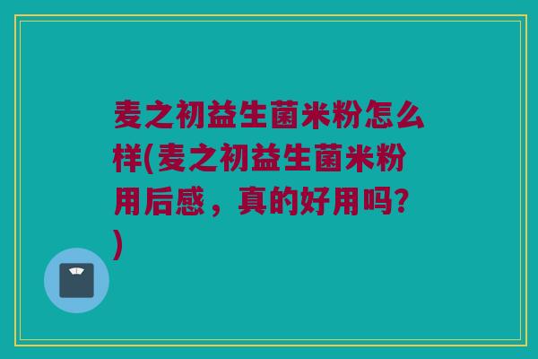 麦之初益生菌米粉怎么样(麦之初益生菌米粉用后感，真的好用吗？)