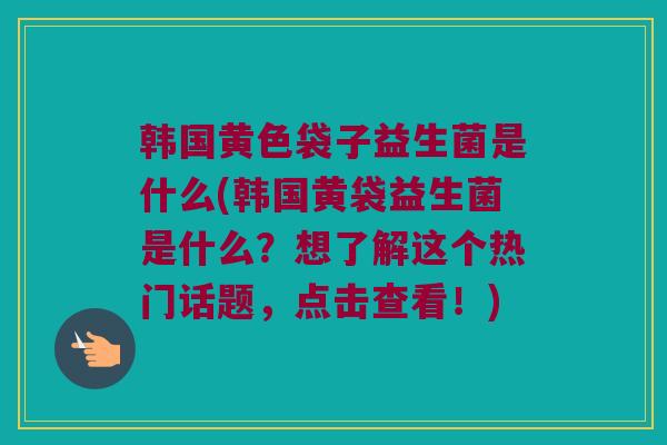 韩国黄色袋子益生菌是什么(韩国黄袋益生菌是什么？想了解这个热门话题，点击查看！)