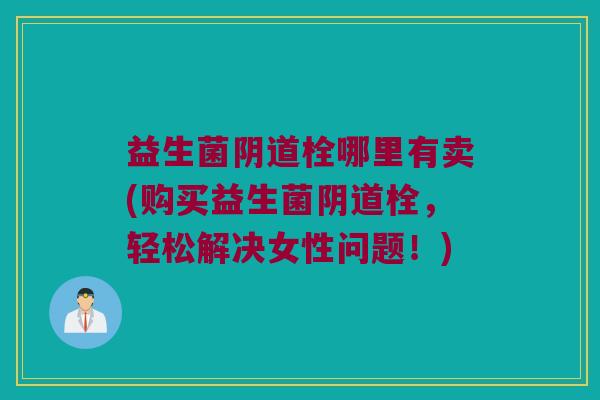 益生菌阴道栓哪里有卖(购买益生菌阴道栓，轻松解决女性问题！)
