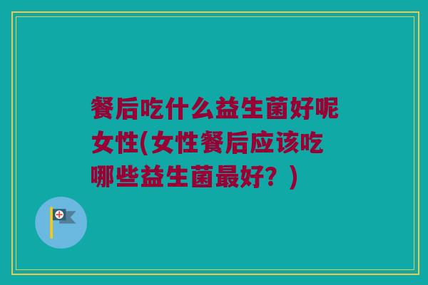 餐后吃什么益生菌好呢女性(女性餐后应该吃哪些益生菌最好？)