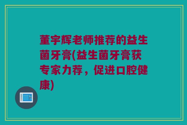 董宇辉老师推荐的益生菌牙膏(益生菌牙膏获专家力荐，促进口腔健康)