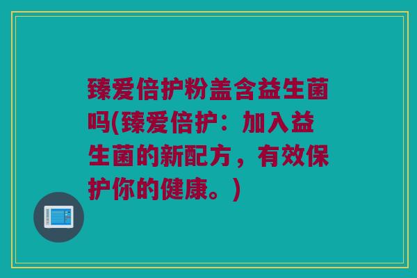 臻爱倍护粉盖含益生菌吗(臻爱倍护：加入益生菌的新配方，有效保护你的健康。)