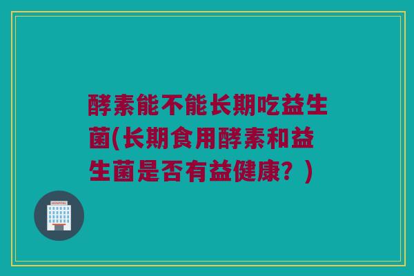 酵素能不能长期吃益生菌(长期食用酵素和益生菌是否有益健康?) 酵素能不能长期吃益生菌(长期食用酵素和益生菌是否有益健康?)