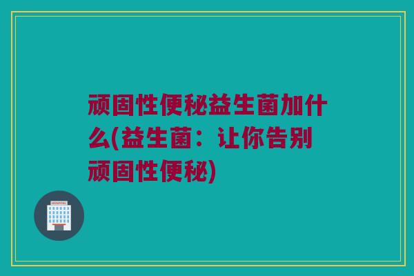 顽固性便秘益生菌加什么(益生菌：让你告别顽固性便秘)