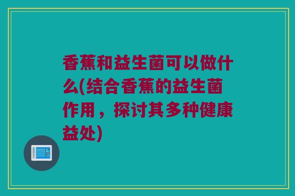 香蕉和益生菌可以做什么(结合香蕉的益生菌作用，探讨其多种健康益处)