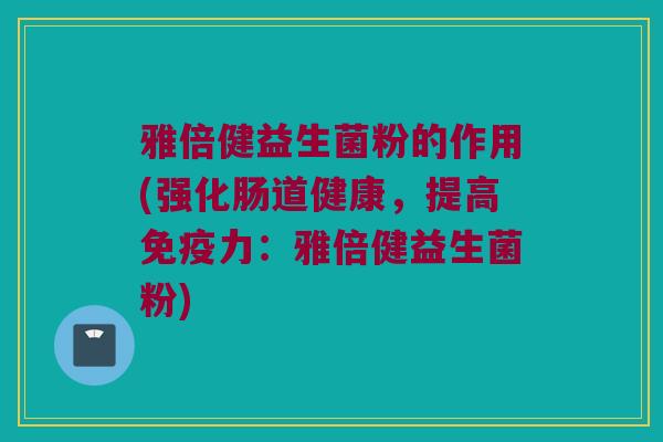 雅倍健益生菌粉的作用(强化肠道健康，提高免疫力：雅倍健益生菌粉)