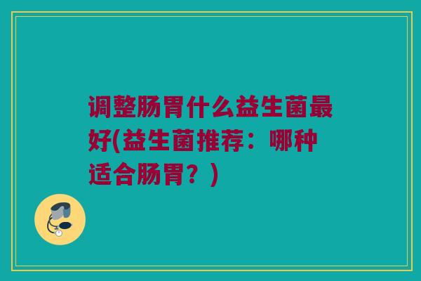 调整肠胃什么益生菌最好(益生菌推荐：哪种适合肠胃？)
