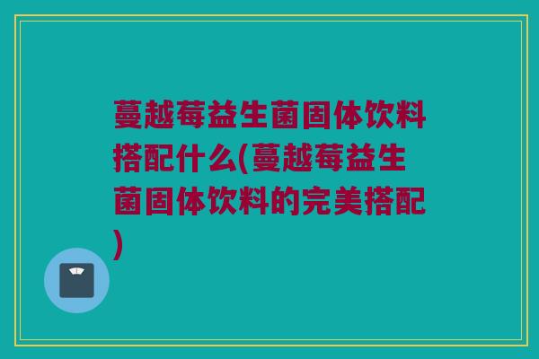 蔓越莓益生菌固体饮料搭配什么(蔓越莓益生菌固体饮料的完美搭配)