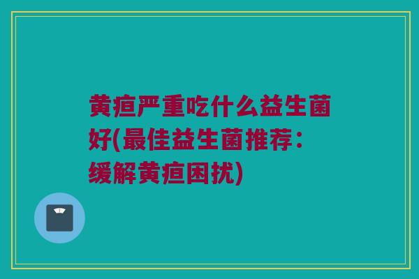 黄疸严重吃什么益生菌好(最佳益生菌推荐：缓解黄疸困扰)