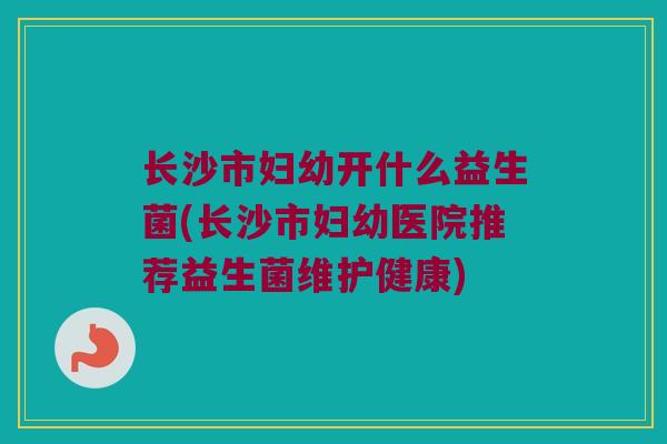 长沙市妇幼开什么益生菌(长沙市妇幼医院推荐益生菌维护健康)
