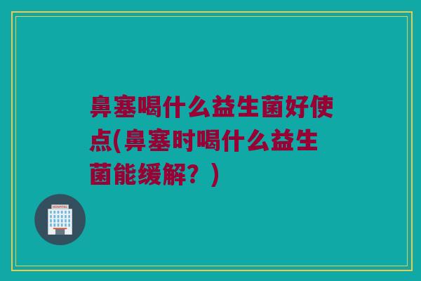 鼻塞喝什么益生菌好使点(鼻塞时喝什么益生菌能缓解？)