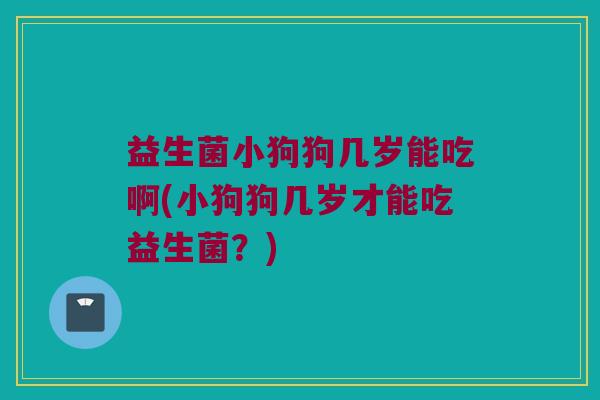 益生菌小狗狗几岁能吃啊(小狗狗几岁才能吃益生菌？)