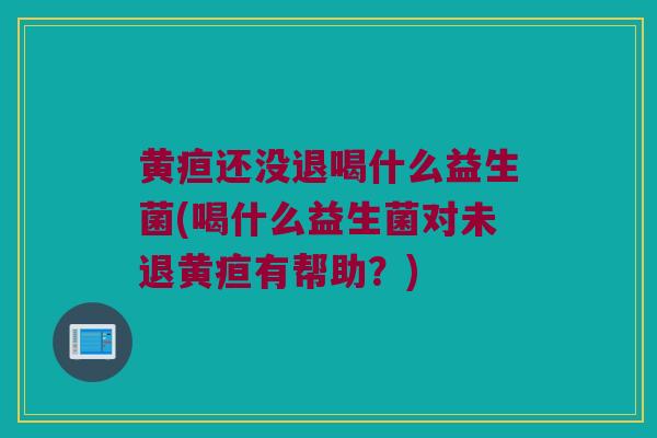 黄疸还没退喝什么益生菌(喝什么益生菌对未退黄疸有帮助？)