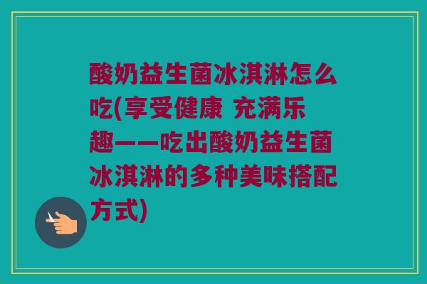 酸奶益生菌冰淇淋怎么吃(享受健康 充满乐趣——吃出酸奶益生菌冰淇淋的多种美味搭配方式)