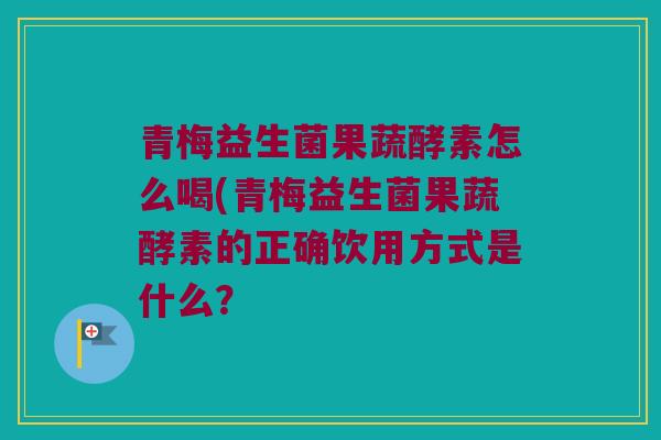 青梅益生菌果蔬酵素怎么喝(青梅益生菌果蔬酵素的正确饮用方式是什么？