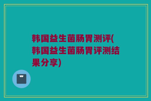 韩国益生菌肠胃测评(韩国益生菌肠胃评测结果分享)