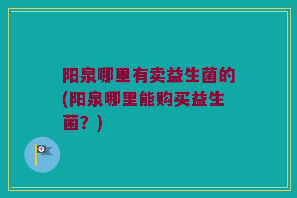 阳泉哪里有卖益生菌的(阳泉哪里能购买益生菌？)