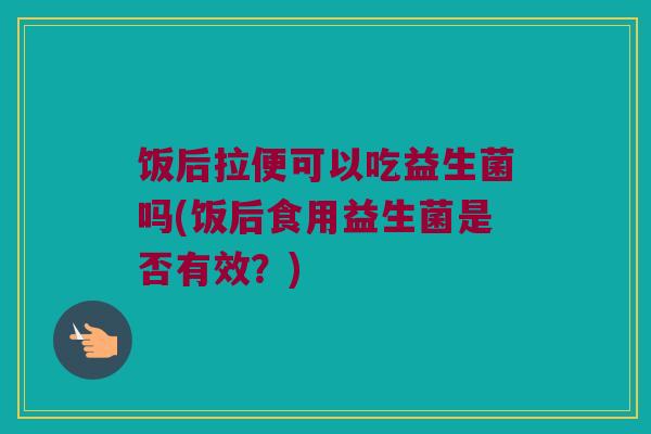 饭后拉便可以吃益生菌吗(饭后食用益生菌是否有效？)
