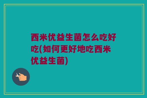 西米优益生菌怎么吃好吃(如何更好地吃西米优益生菌)