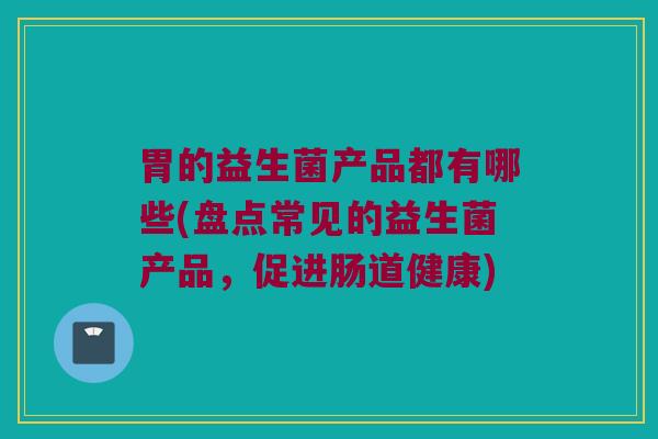 胃的益生菌产品都有哪些(盘点常见的益生菌产品，促进肠道健康)