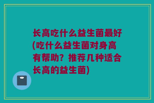 长高吃什么益生菌最好(吃什么益生菌对身高有帮助？推荐几种适合长高的益生菌)