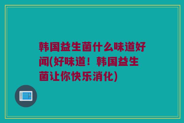 韩国益生菌什么味道好闻(好味道！韩国益生菌让你快乐消化)