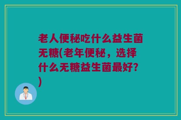 老人便秘吃什么益生菌无糖(老年便秘，选择什么无糖益生菌最好？)