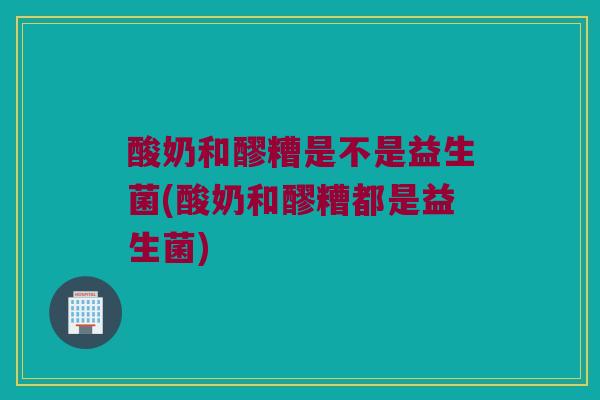 酸奶和醪糟是不是益生菌(酸奶和醪糟都是益生菌)