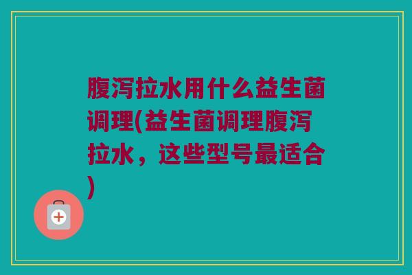 腹泻拉水用什么益生菌调理(益生菌调理腹泻拉水，这些型号最适合)